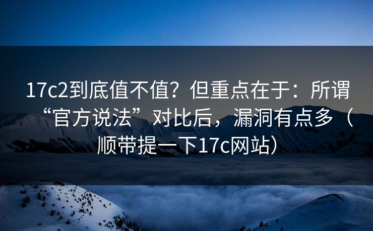 17c2到底值不值？但重点在于：所谓“官方说法”对比后，漏洞有点多（顺带提一下17c网站）