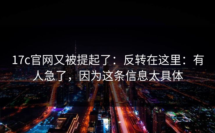 17c官网又被提起了:反转在这里:有人急了,因为这条信息太具体