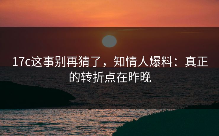 17c这事别再猜了,知情人爆料:真正的转折点在昨晚