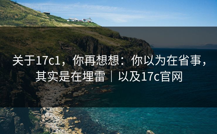 关于17c1，你再想想：你以为在省事，其实是在埋雷｜以及17c官网