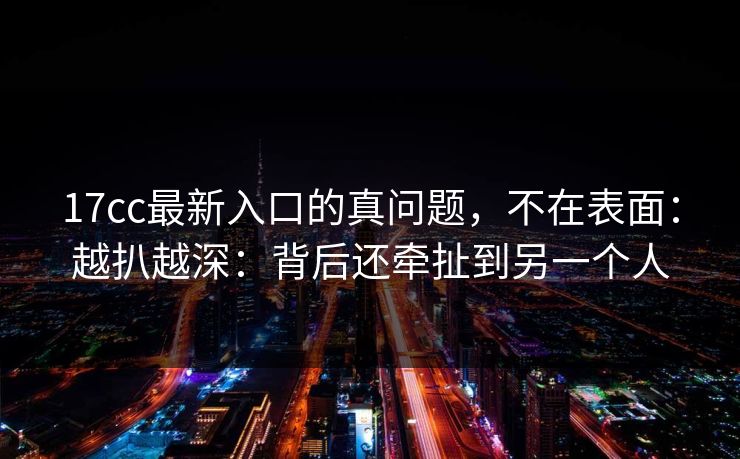 17cc最新入口的真问题，不在表面：越扒越深：背后还牵扯到另一个人