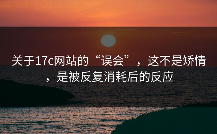 关于17c网站的“误会”，这不是矫情，是被反复消耗后的反应
