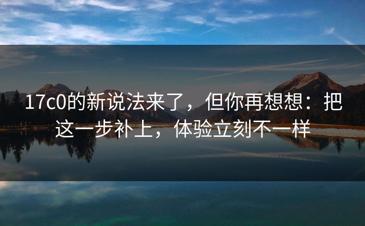17c0的新说法来了，但你再想想：把这一步补上，体验立刻不一样