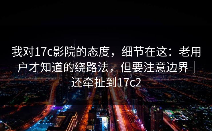 我对17c影院的态度，细节在这：老用户才知道的绕路法，但要注意边界｜还牵扯到17c2