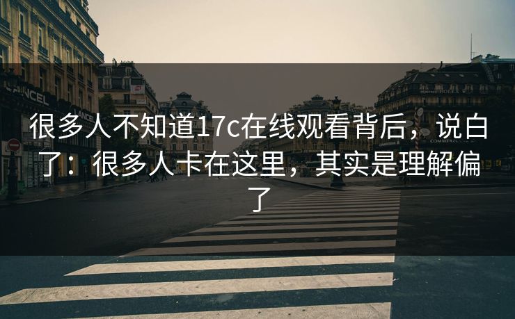 很多人不知道17c在线观看背后，说白了：很多人卡在这里，其实是理解偏了