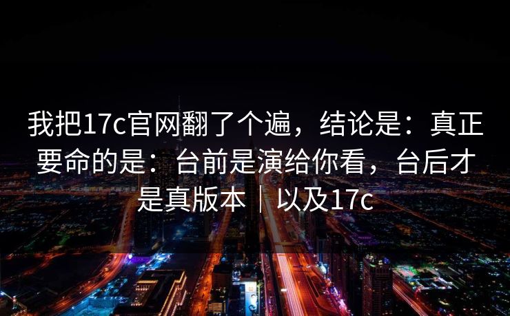 我把17c官网翻了个遍，结论是：真正要命的是：台前是演给你看，台后才是真版本｜以及17c