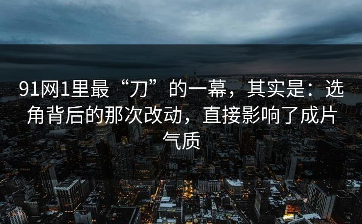 91网1里最“刀”的一幕，其实是：选角背后的那次改动，直接影响了成片气质