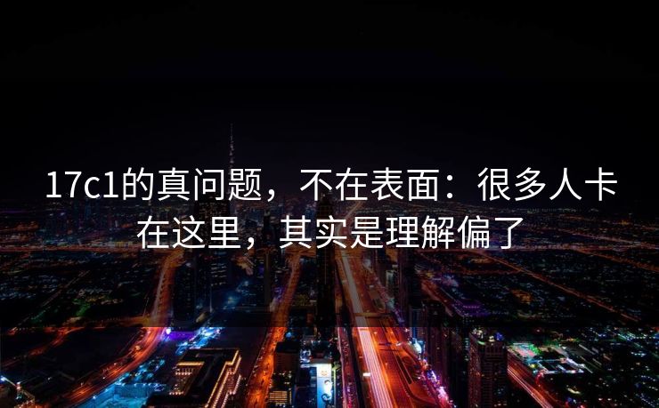17c1的真问题，不在表面：很多人卡在这里，其实是理解偏了