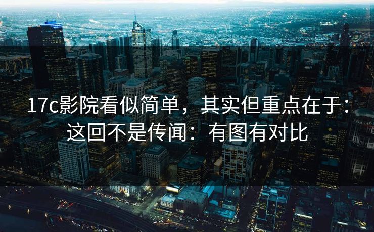 17c影院看似简单，其实但重点在于：这回不是传闻：有图有对比