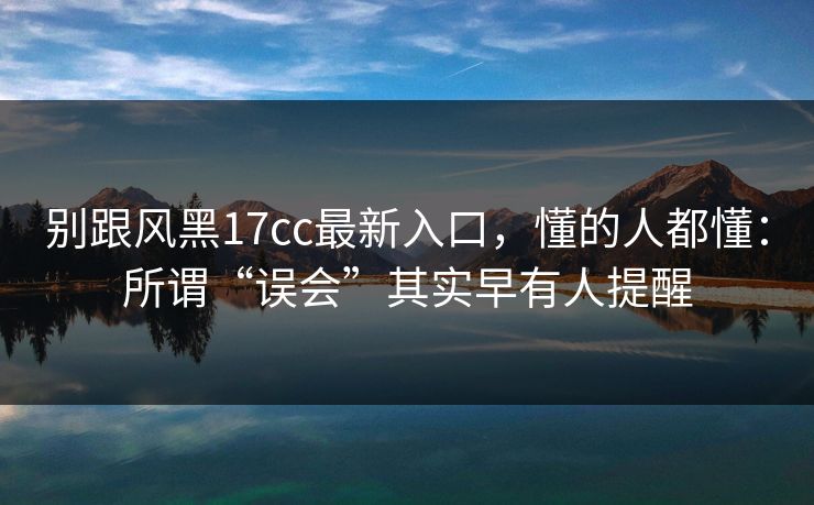 别跟风黑17cc最新入口，懂的人都懂：所谓“误会”其实早有人提醒