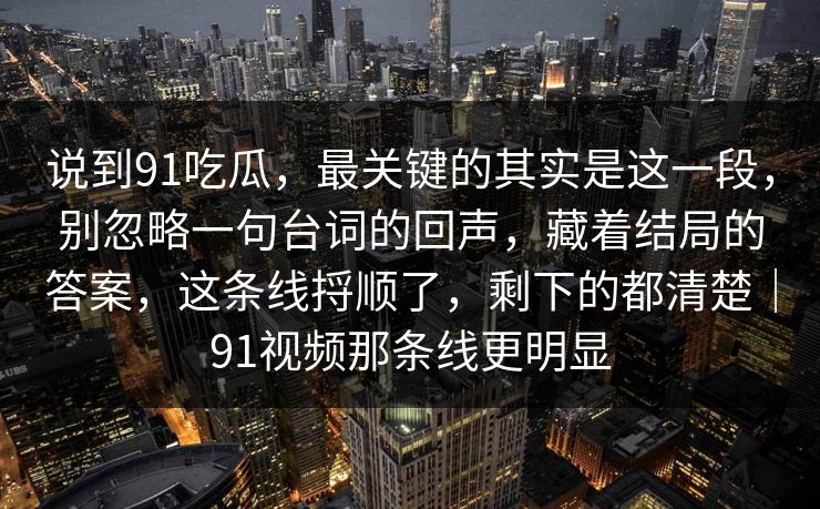 说到91吃瓜，最关键的其实是这一段，别忽略一句台词的回声，藏着结局的答案，这条线捋顺了，剩下的都清楚｜91视频那条线更明显