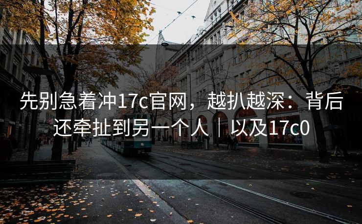 先别急着冲17c官网，越扒越深：背后还牵扯到另一个人｜以及17c0