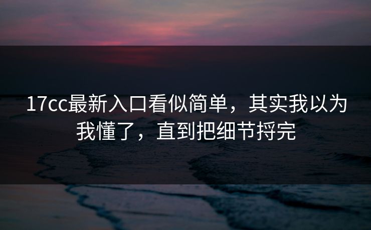 17cc最新入口看似简单，其实我以为我懂了，直到把细节捋完