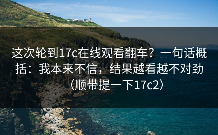 这次轮到17c在线观看翻车？一句话概括：我本来不信，结果越看越不对劲（顺带提一下17c2）