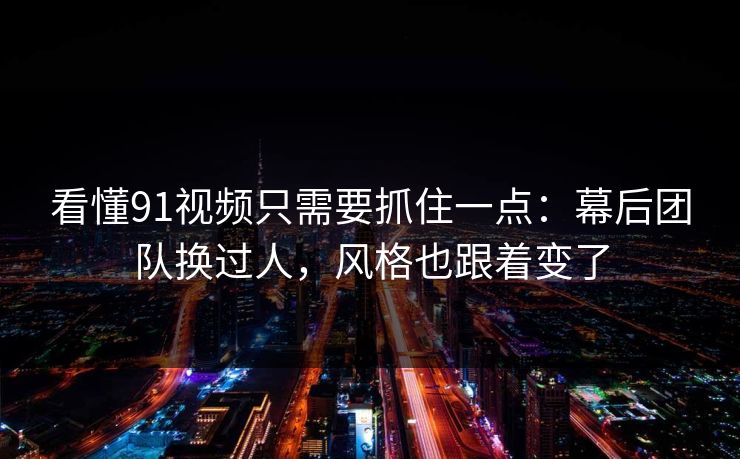 看懂91视频只需要抓住一点：幕后团队换过人，风格也跟着变了