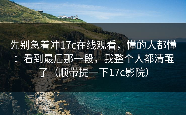 先别急着冲17c在线观看，懂的人都懂：看到最后那一段，我整个人都清醒了（顺带提一下17c影院）