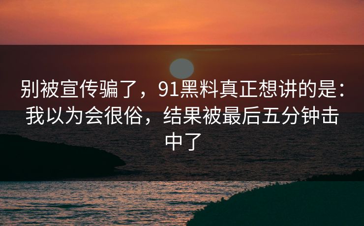 别被宣传骗了，91黑料真正想讲的是：我以为会很俗，结果被最后五分钟击中了