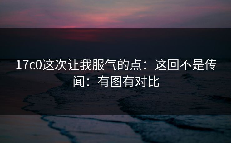 17c0这次让我服气的点：这回不是传闻：有图有对比