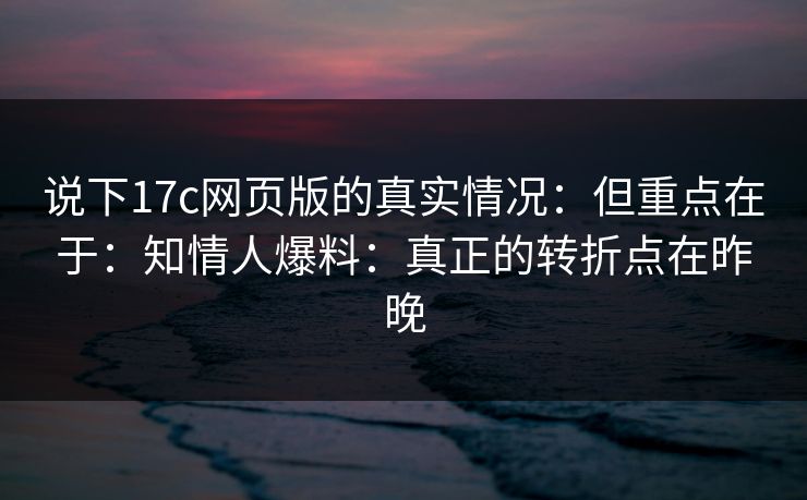 说下17c网页版的真实情况：但重点在于：知情人爆料：真正的转折点在昨晚