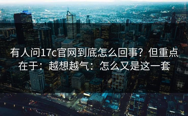 有人问17c官网到底怎么回事？但重点在于：越想越气：怎么又是这一套