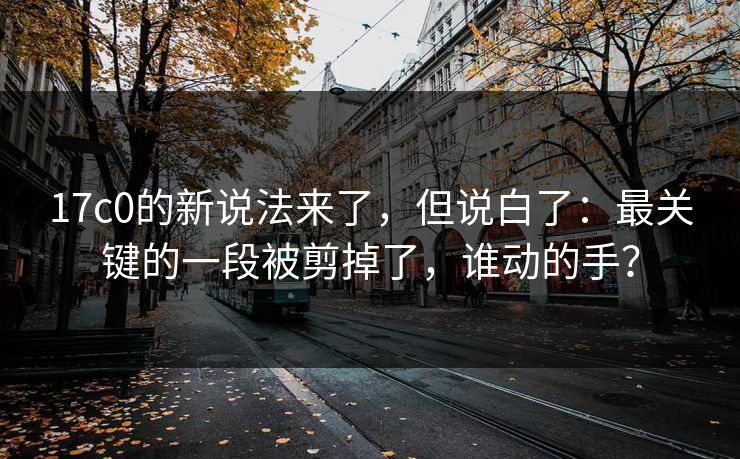 17c0的新说法来了，但说白了：最关键的一段被剪掉了，谁动的手？