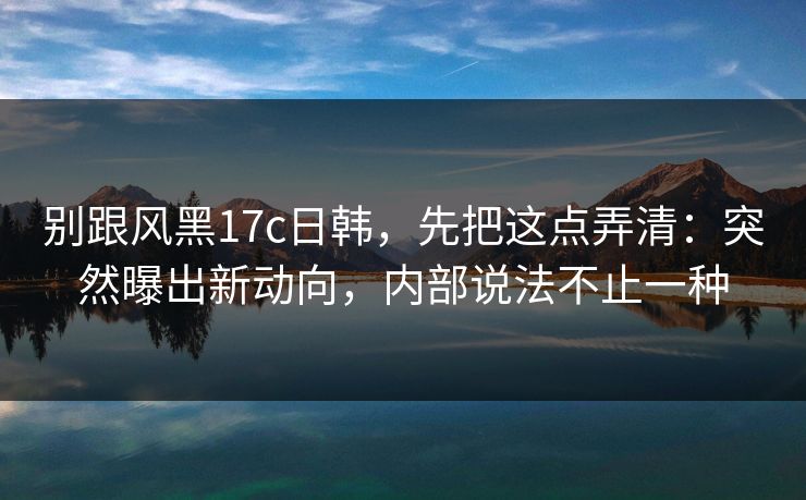 别跟风黑17c日韩，先把这点弄清：突然曝出新动向，内部说法不止一种