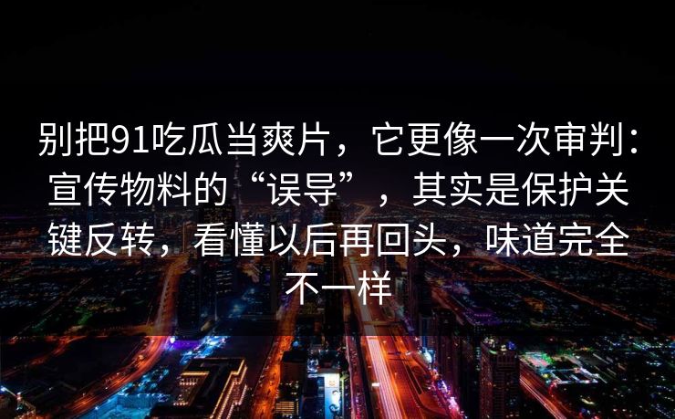 别把91吃瓜当爽片，它更像一次审判：宣传物料的“误导”，其实是保护关键反转，看懂以后再回头，味道完全不一样