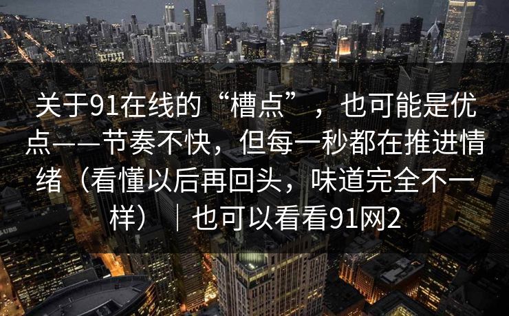 关于91在线的“槽点”，也可能是优点——节奏不快，但每一秒都在推进情绪（看懂以后再回头，味道完全不一样）｜也可以看看91网2
