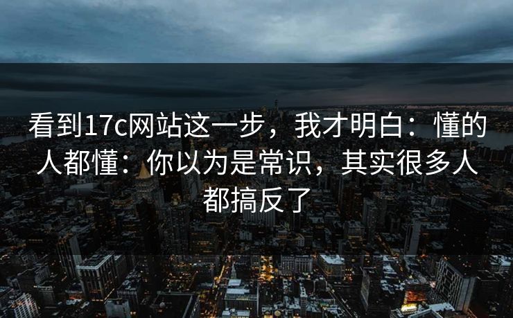 看到17c网站这一步，我才明白：懂的人都懂：你以为是常识，其实很多人都搞反了