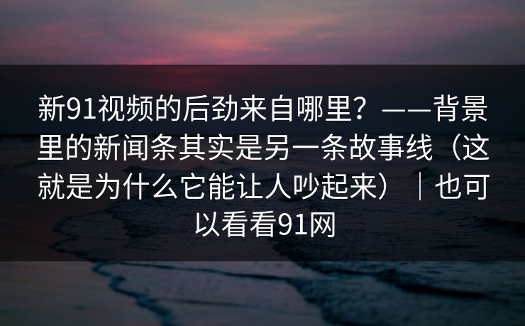 新91视频的后劲来自哪里？——背景里的新闻条其实是另一条故事线（这就是为什么它能让人吵起来）｜也可以看看91网