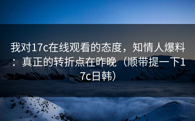 我对17c在线观看的态度，知情人爆料：真正的转折点在昨晚（顺带提一下17c日韩）