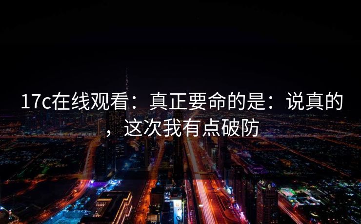 17c在线观看：真正要命的是：说真的，这次我有点破防