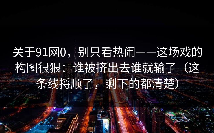 关于91网0，别只看热闹——这场戏的构图很狠：谁被挤出去谁就输了（这条线捋顺了，剩下的都清楚）