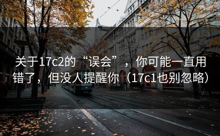 关于17c2的“误会”，你可能一直用错了，但没人提醒你（17c1也别忽略）