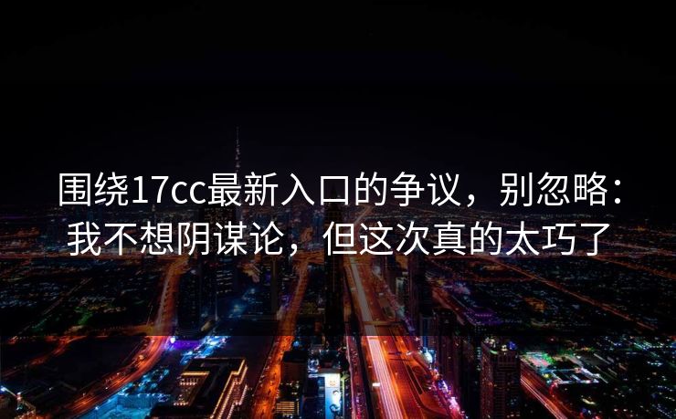 围绕17cc最新入口的争议，别忽略：我不想阴谋论，但这次真的太巧了