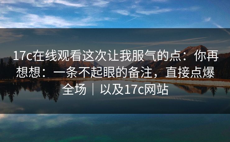 17c在线观看这次让我服气的点：你再想想：一条不起眼的备注，直接点爆全场｜以及17c网站