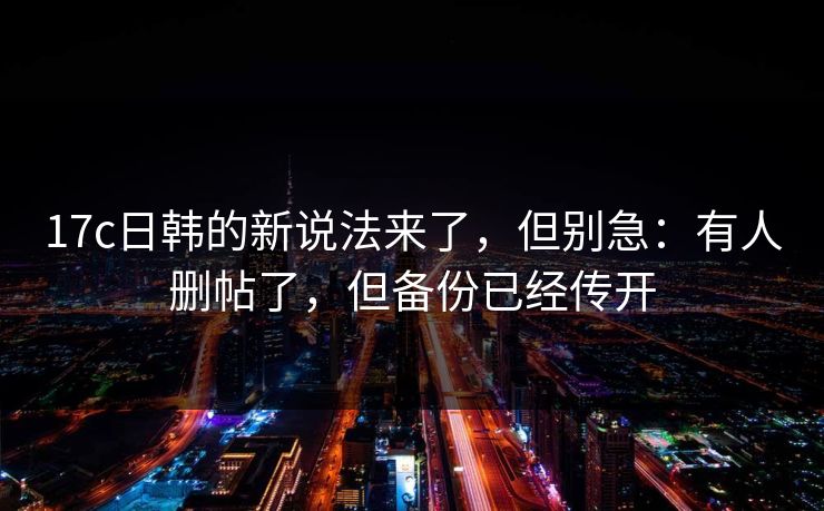17c日韩的新说法来了，但别急：有人删帖了，但备份已经传开