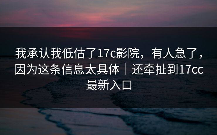 我承认我低估了17c影院，有人急了，因为这条信息太具体｜还牵扯到17cc最新入口