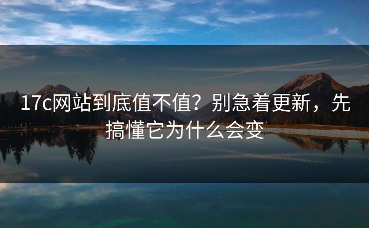 17c网站到底值不值？别急着更新，先搞懂它为什么会变