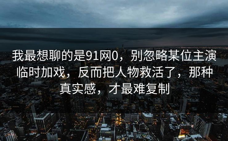 我最想聊的是91网0，别忽略某位主演临时加戏，反而把人物救活了，那种真实感，才最难复制