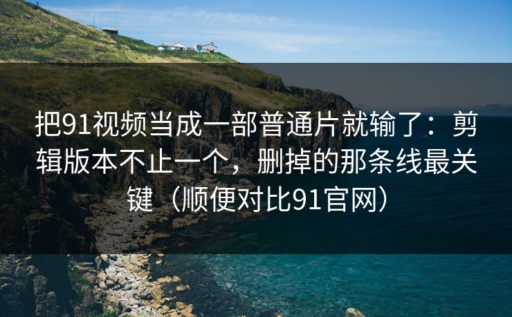 把91视频当成一部普通片就输了：剪辑版本不止一个，删掉的那条线最关键（顺便对比91官网）