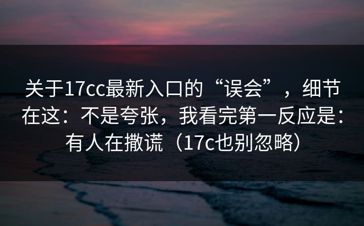 关于17cc最新入口的“误会”，细节在这：不是夸张，我看完第一反应是：有人在撒谎（17c也别忽略）