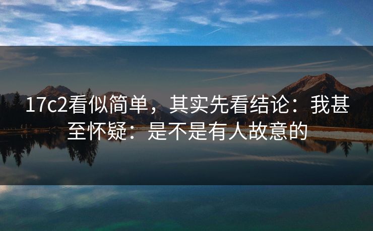 17c2看似简单，其实先看结论：我甚至怀疑：是不是有人故意的