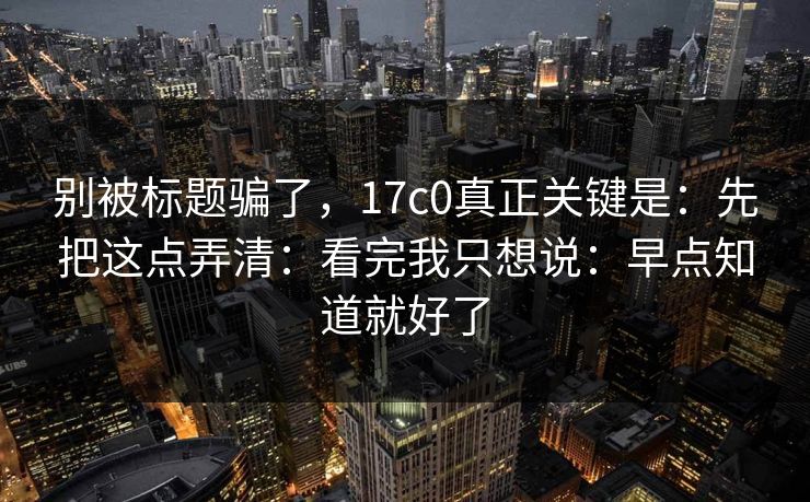别被标题骗了，17c0真正关键是：先把这点弄清：看完我只想说：早点知道就好了