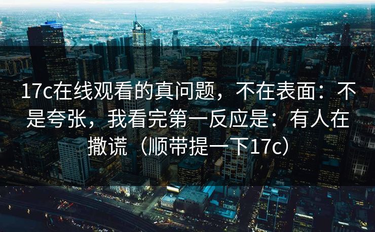 17c在线观看的真问题，不在表面：不是夸张，我看完第一反应是：有人在撒谎（顺带提一下17c）