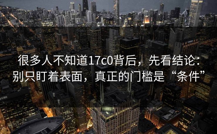 很多人不知道17c0背后,先看结论:别只盯着表面,真正的门槛是“条件”