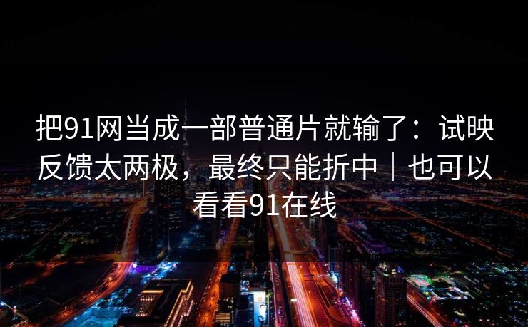 把91网当成一部普通片就输了:试映反馈太两极,最终只能折中|也可以看看91在线