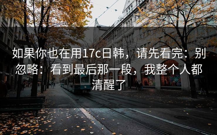 如果你也在用17c日韩,请先看完:别忽略:看到最后那一段,我整个人都清醒了