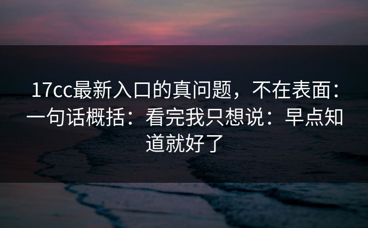 17cc最新入口的真问题,不在表面:一句话概括:看完我只想说:早点知道就好了