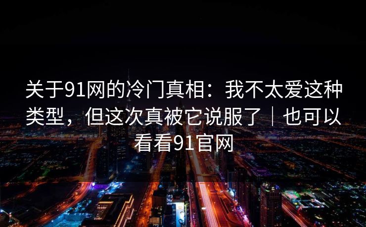 关于91网的冷门真相：我不太爱这种类型，但这次真被它说服了｜也可以看看91官网